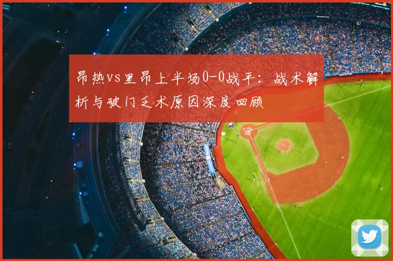 昂热vs里昂上半场0-0战平:战术解析与破门乏术原因深度回顾