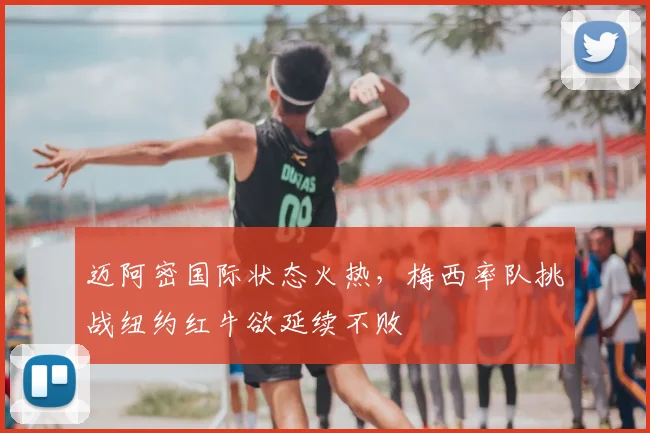 迈阿密国际状态火热,梅西率队挑战纽约红牛欲延续不败