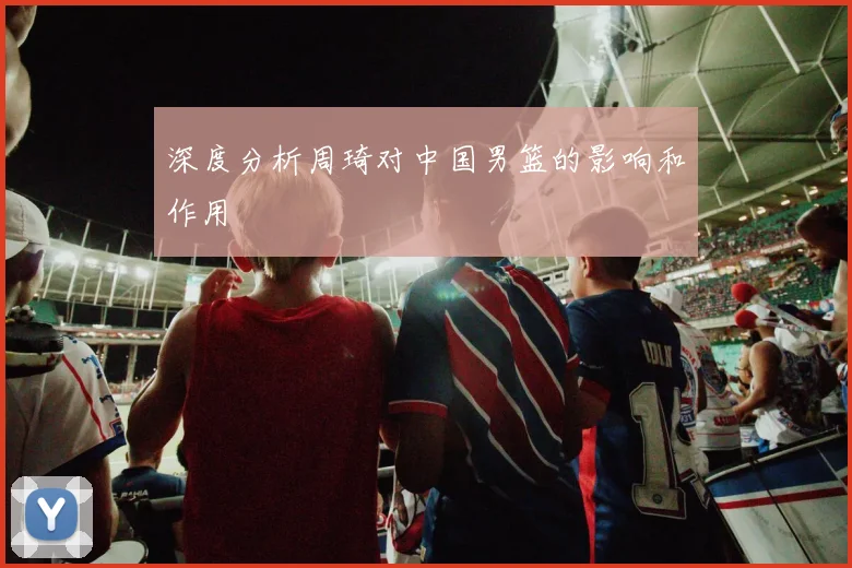 深度分析周琦对中国男篮的影响和作用