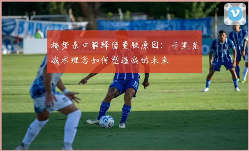 梅努亲口解释留曼联原因：卡里克战术理念如何塑造我的未来