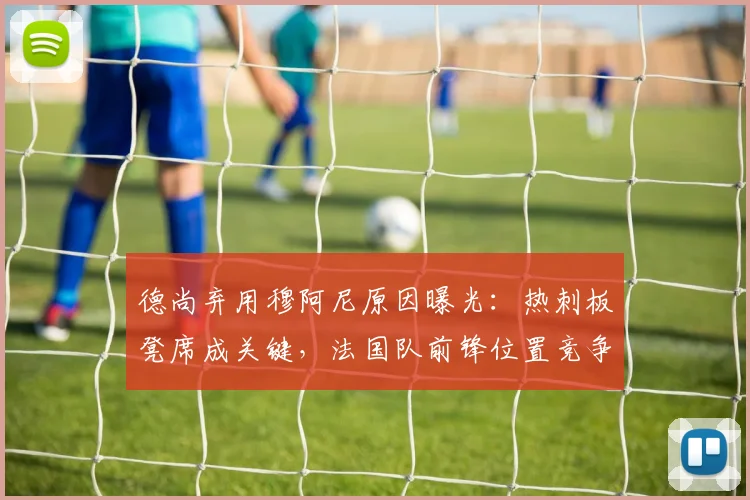 德尚弃用穆阿尼原因曝光：热刺板凳席成关键，法国队前锋位置竞争激烈