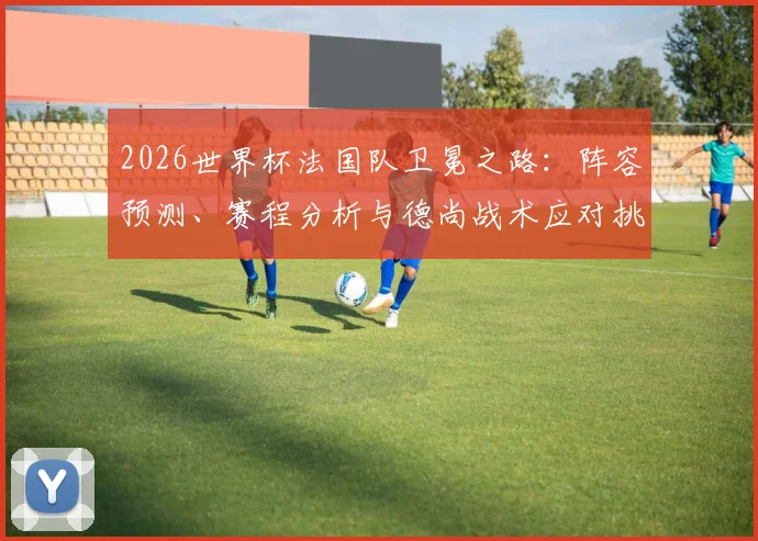 2026世界杯法国队卫冕之路:阵容预测、赛程分析与德尚战术应对挑战前瞻