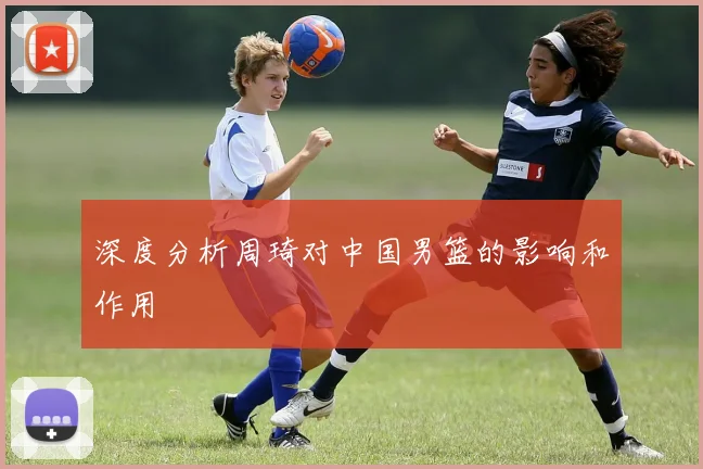 深度分析周琦对中国男篮的影响和作用