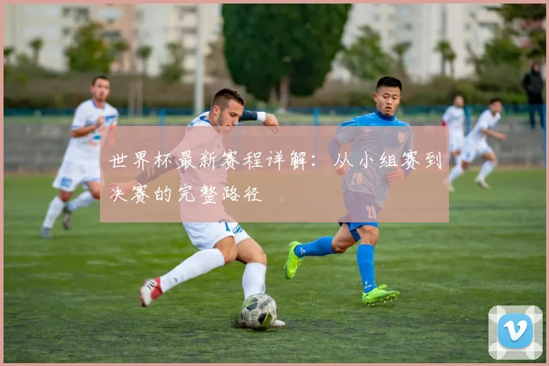 世界杯最新赛程详解：从小组赛到决赛的完整路径