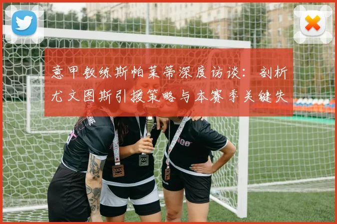 意甲教练斯帕莱蒂深度访谈:剖析尤文图斯引援策略与本赛季关键失误