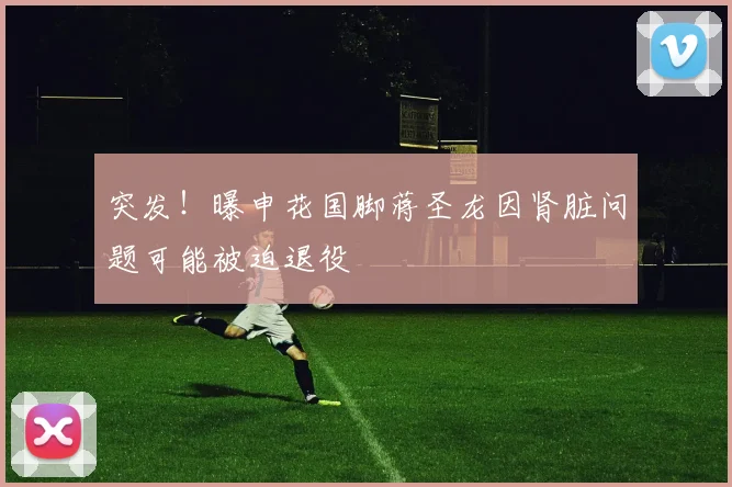 突发!曝申花国脚蒋圣龙因肾脏问题可能被迫退役